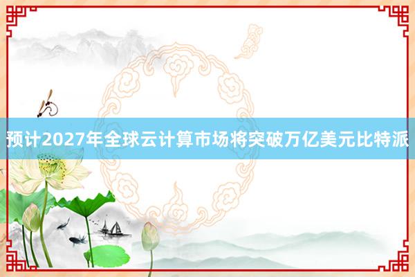 预计2027年全球云计算市场将突破万亿美元比特派