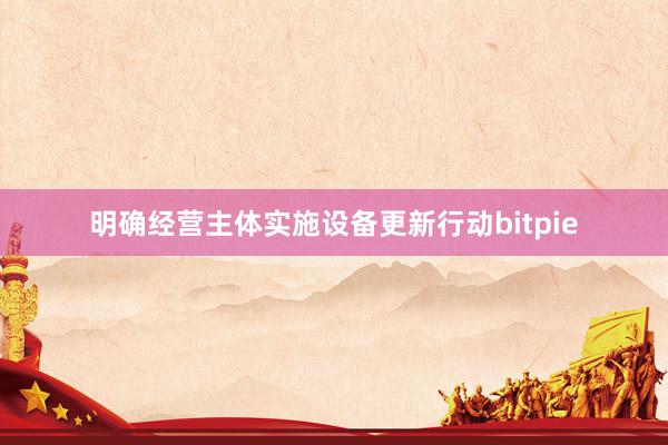 明确经营主体实施设备更新行动bitpie