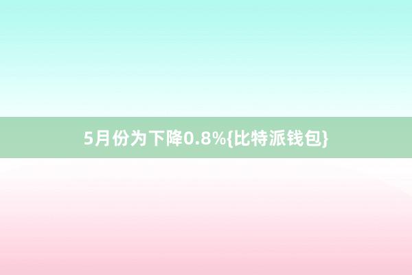 5月份为下降0.8%{比特派钱包}