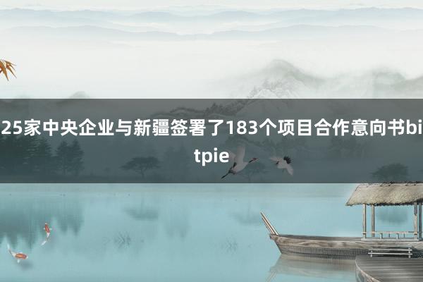 25家中央企业与新疆签署了183个项目合作意向书bitpie