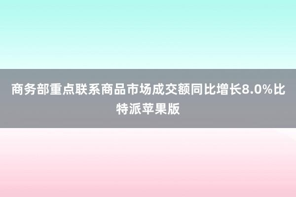 商务部重点联系商品市场成交额同比增长8.0%比特派苹果版