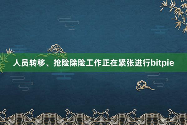 人员转移、抢险除险工作正在紧张进行bitpie