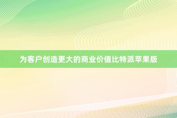 为客户创造更大的商业价值比特派苹果版