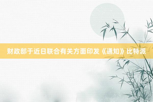 财政部于近日联合有关方面印发《通知》比特派