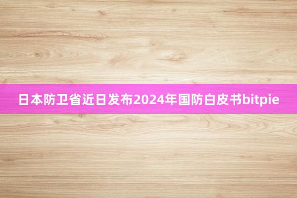 日本防卫省近日发布2024年国防白皮书bitpie